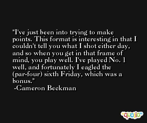 I've just been into trying to make points. This format is interesting in that I couldn't tell you what I shot either day, and so when you get in that frame of mind, you play well. I've played No. 1 well, and fortunately I eagled the (par-four) sixth Friday, which was a bonus. -Cameron Beckman