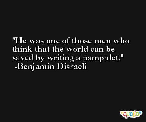 He was one of those men who think that the world can be saved by writing a pamphlet. -Benjamin Disraeli