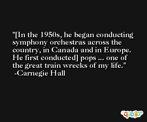 [In the 1950s, he began conducting symphony orchestras across the country, in Canada and in Europe. He first conducted] pops ... one of the great train wrecks of my life. -Carnegie Hall