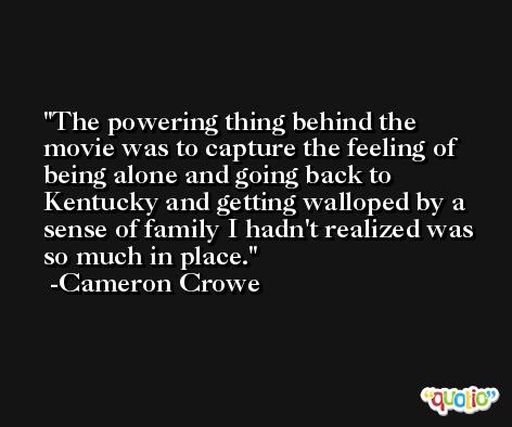 The powering thing behind the movie was to capture the feeling of being alone and going back to Kentucky and getting walloped by a sense of family I hadn't realized was so much in place. -Cameron Crowe