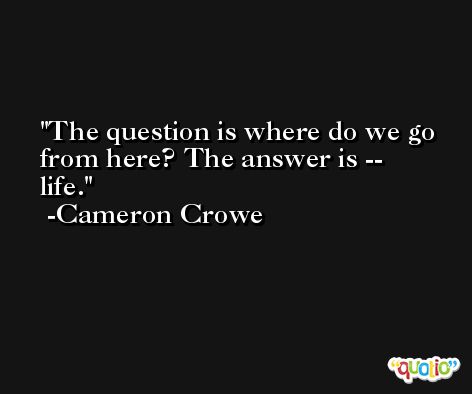 The question is where do we go from here? The answer is -- life. -Cameron Crowe