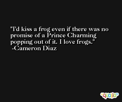 I'd kiss a frog even if there was no promise of a Prince Charming popping out of it. I love frogs. -Cameron Diaz