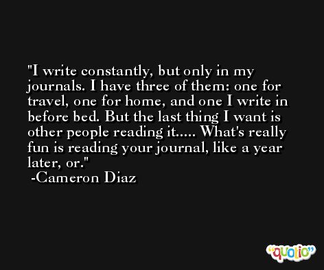 I write constantly, but only in my journals. I have three of them: one for travel, one for home, and one I write in before bed. But the last thing I want is other people reading it..... What's really fun is reading your journal, like a year later, or. -Cameron Diaz