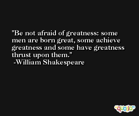 Be not afraid of greatness: some men are born great, some achieve greatness and some have greatness thrust upon them. -William Shakespeare