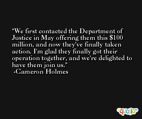 We first contacted the Department of Justice in May offering them this $100 million, and now they've finally taken action. I'm glad they finally got their operation together, and we're delighted to have them join us. -Cameron Holmes