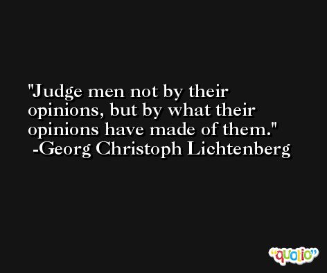 Judge men not by their opinions, but by what their opinions have made of them. -Georg Christoph Lichtenberg
