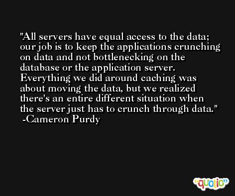 All servers have equal access to the data; our job is to keep the applications crunching on data and not bottlenecking on the database or the application server. Everything we did around caching was about moving the data, but we realized there's an entire different situation when the server just has to crunch through data. -Cameron Purdy