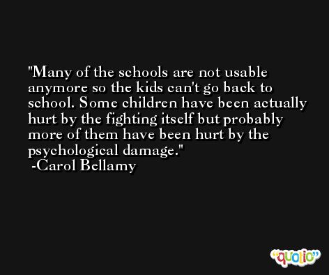 Many of the schools are not usable anymore so the kids can't go back to school. Some children have been actually hurt by the fighting itself but probably more of them have been hurt by the psychological damage. -Carol Bellamy