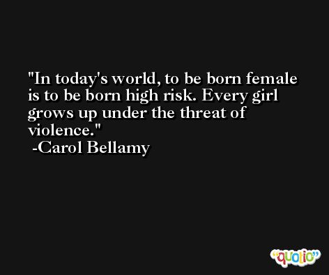In today's world, to be born female is to be born high risk. Every girl grows up under the threat of violence. -Carol Bellamy