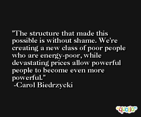 The structure that made this possible is without shame. We're creating a new class of poor people who are energy-poor, while devastating prices allow powerful people to become even more powerful. -Carol Biedrzycki