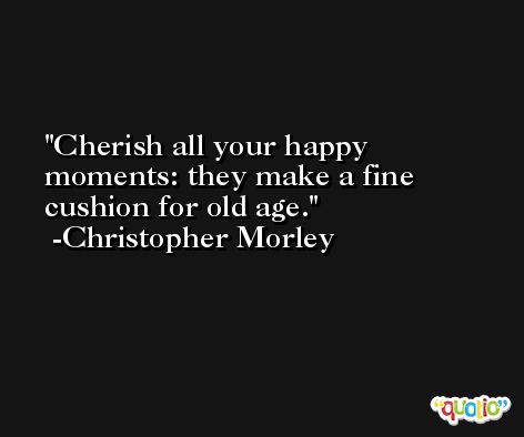 Cherish all your happy moments: they make a fine cushion for old age. -Christopher Morley