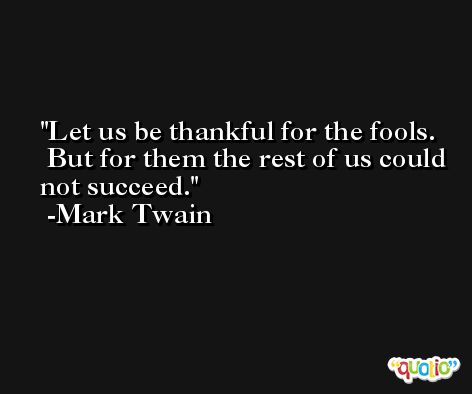 Let us be thankful for the fools.  But for them the rest of us could not succeed.  -Mark Twain