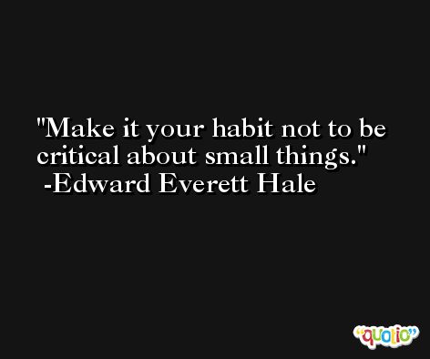 Make it your habit not to be critical about small things. -Edward Everett Hale