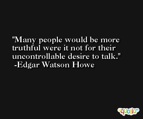 Many people would be more truthful were it not for their uncontrollable desire to talk.  -Edgar Watson Howe