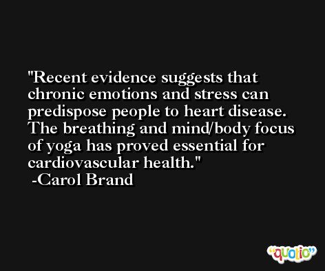 Recent evidence suggests that chronic emotions and stress can predispose people to heart disease. The breathing and mind/body focus of yoga has proved essential for cardiovascular health. -Carol Brand