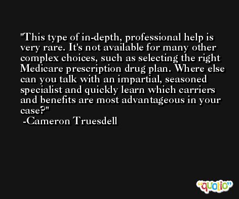 This type of in-depth, professional help is very rare. It's not available for many other complex choices, such as selecting the right Medicare prescription drug plan. Where else can you talk with an impartial, seasoned specialist and quickly learn which carriers and benefits are most advantageous in your case? -Cameron Truesdell