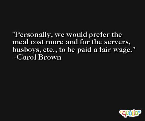 Personally, we would prefer the meal cost more and for the servers, busboys, etc., to be paid a fair wage. -Carol Brown