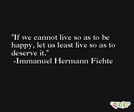 If we cannot live so as to be happy, let us least live so as to deserve it. -Immanuel Hermann Fichte