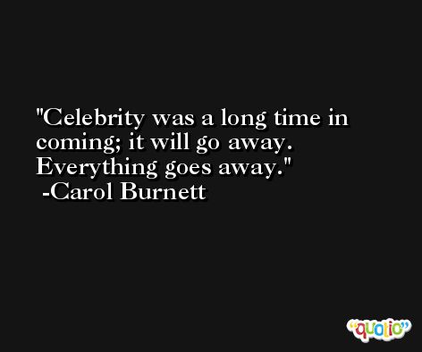 Celebrity was a long time in coming; it will go away. Everything goes away. -Carol Burnett