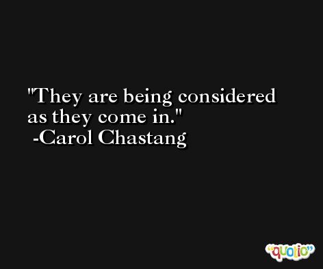 They are being considered as they come in. -Carol Chastang