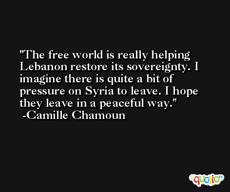 The free world is really helping Lebanon restore its sovereignty. I imagine there is quite a bit of pressure on Syria to leave. I hope they leave in a peaceful way. -Camille Chamoun