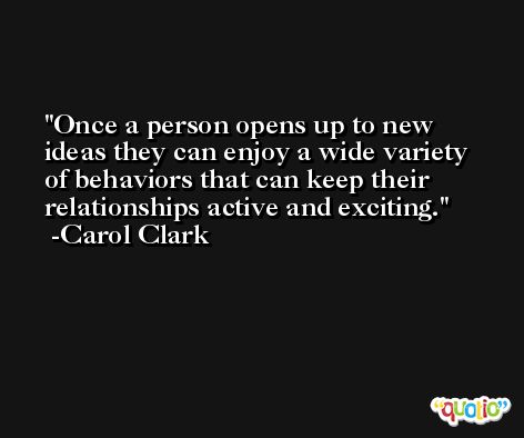 Once a person opens up to new ideas they can enjoy a wide variety of behaviors that can keep their relationships active and exciting. -Carol Clark