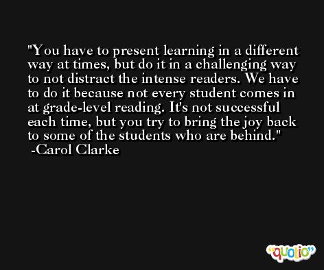 You have to present learning in a different way at times, but do it in a challenging way to not distract the intense readers. We have to do it because not every student comes in at grade-level reading. It's not successful each time, but you try to bring the joy back to some of the students who are behind. -Carol Clarke