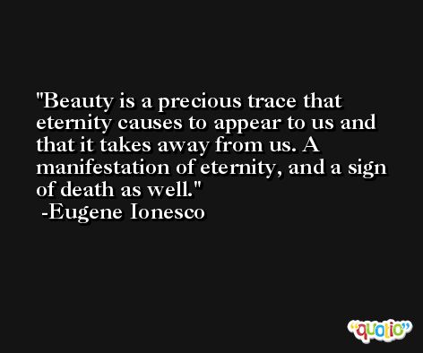 Beauty is a precious trace that eternity causes to appear to us and that it takes away from us. A manifestation of eternity, and a sign of death as well. -Eugene Ionesco