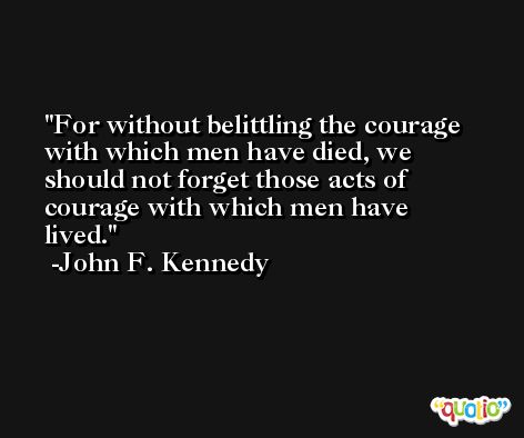 For without belittling the courage with which men have died, we should not forget those acts of courage with which men have lived. -John F. Kennedy