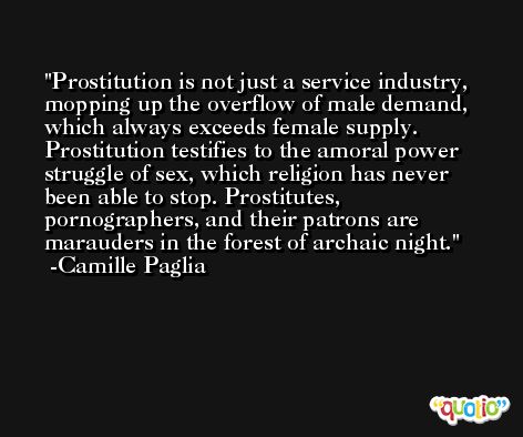 Prostitution is not just a service industry, mopping up the overflow of male demand, which always exceeds female supply. Prostitution testifies to the amoral power struggle of sex, which religion has never been able to stop. Prostitutes, pornographers, and their patrons are marauders in the forest of archaic night. -Camille Paglia