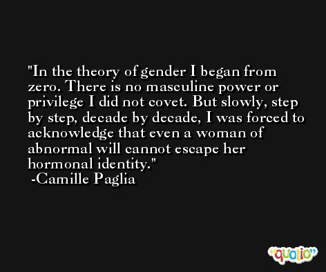In the theory of gender I began from zero. There is no masculine power or privilege I did not covet. But slowly, step by step, decade by decade, I was forced to acknowledge that even a woman of abnormal will cannot escape her hormonal identity. -Camille Paglia