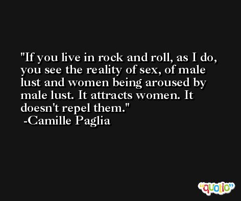 If you live in rock and roll, as I do, you see the reality of sex, of male lust and women being aroused by male lust. It attracts women. It doesn't repel them. -Camille Paglia