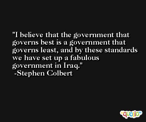 I believe that the government that governs best is a government that governs least, and by these standards we have set up a fabulous government in Iraq. -Stephen Colbert