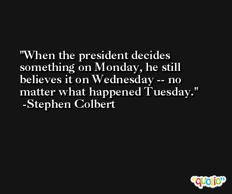 When the president decides something on Monday, he still believes it on Wednesday -- no matter what happened Tuesday. -Stephen Colbert
