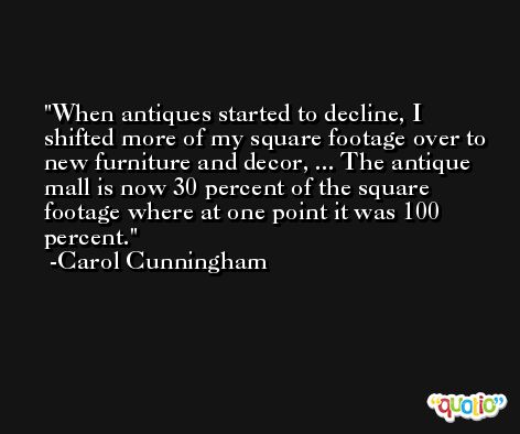 When antiques started to decline, I shifted more of my square footage over to new furniture and decor, ... The antique mall is now 30 percent of the square footage where at one point it was 100 percent. -Carol Cunningham