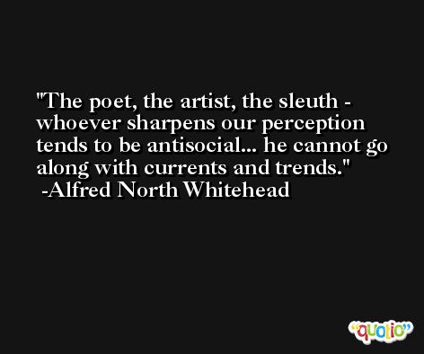 The poet, the artist, the sleuth - whoever sharpens our perception tends to be antisocial... he cannot go along with currents and trends. -Alfred North Whitehead