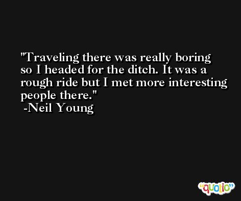 Traveling there was really boring so I headed for the ditch. It was a rough ride but I met more interesting people there. -Neil Young