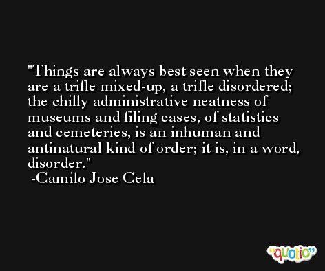 Things are always best seen when they are a trifle mixed-up, a trifle disordered; the chilly administrative neatness of museums and filing cases, of statistics and cemeteries, is an inhuman and antinatural kind of order; it is, in a word, disorder. -Camilo Jose Cela