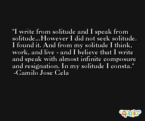 I write from solitude and I speak from solitude...However I did not seek solitude. I found it. And from my solitude I think, work, and live - and I believe that I write and speak with almost infinite composure and resignation. In my solitude I consta. -Camilo Jose Cela
