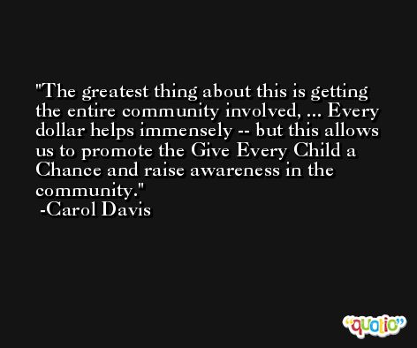 The greatest thing about this is getting the entire community involved, ... Every dollar helps immensely -- but this allows us to promote the Give Every Child a Chance and raise awareness in the community. -Carol Davis