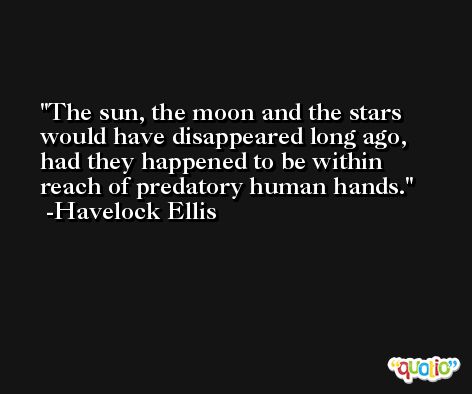 The sun, the moon and the stars would have disappeared long ago, had they happened to be within reach of predatory human hands. -Havelock Ellis