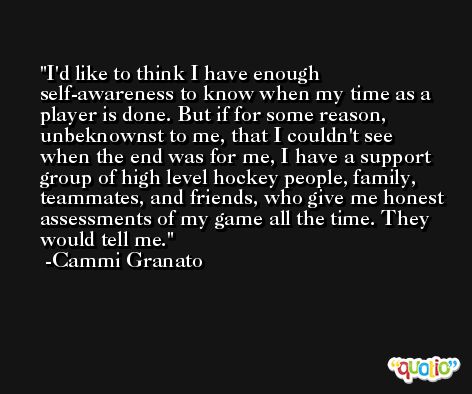 I'd like to think I have enough self-awareness to know when my time as a player is done. But if for some reason, unbeknownst to me, that I couldn't see when the end was for me, I have a support group of high level hockey people, family, teammates, and friends, who give me honest assessments of my game all the time. They would tell me. -Cammi Granato