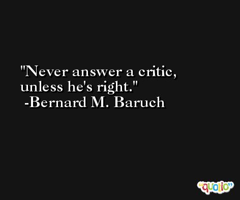 Never answer a critic, unless he's right. -Bernard M. Baruch