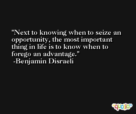 Next to knowing when to seize an opportunity, the most important thing in life is to know when to forego an advantage.  -Benjamin Disraeli