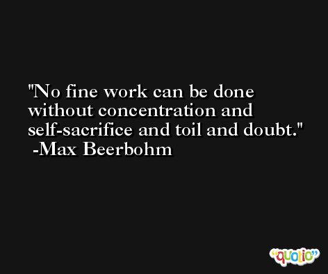 No fine work can be done without concentration and self-sacrifice and toil and doubt.  -Max Beerbohm