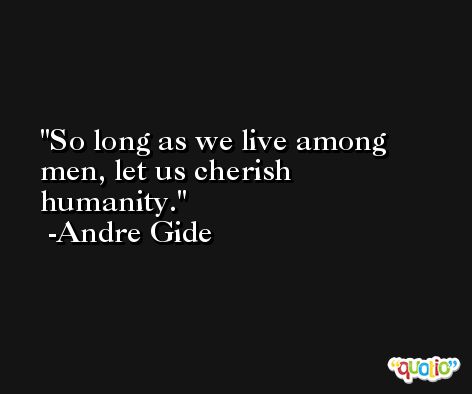 So long as we live among men, let us cherish humanity. -Andre Gide