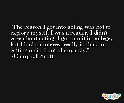 The reason I got into acting was not to explore myself. I was a reader, I didn't care about acting. I got into it in college, but I had no interest really in that, in getting up in front of anybody. -Campbell Scott