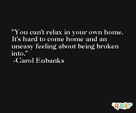 You can't relax in your own home. It's hard to come home and an uneasy feeling about being broken into. -Carol Eubanks