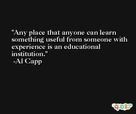 Any place that anyone can learn something useful from someone with experience is an educational institution. -Al Capp