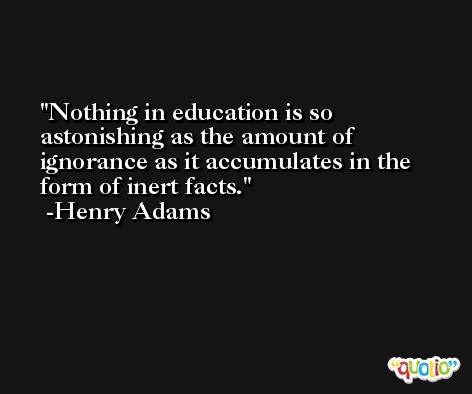 Nothing in education is so astonishing as the amount of ignorance as it accumulates in the form of inert facts. -Henry Adams